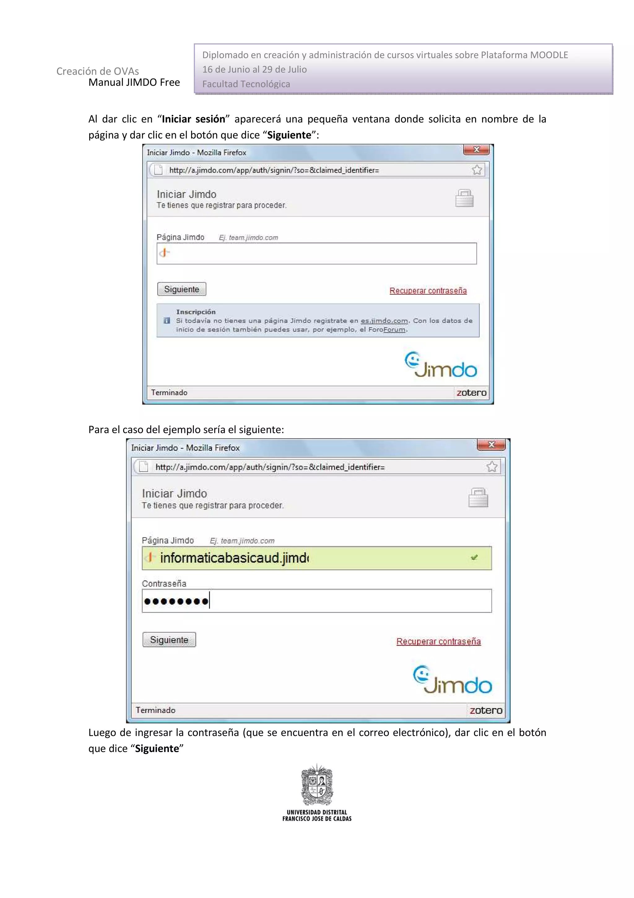 Diplomado en creación y administración de cursos virtuales sobre Plataforma MOODLE
Creación de OVAs               16 de Junio al 29 de Julio
       Manual JIMDO Free       Facultad Tecnológica


      Al dar clic en “Iniciar sesión” aparecerá una pequeña ventana donde solicita en nombre de la
      página y dar clic en el botón que dice “Siguiente”:




      Para el caso del ejemplo sería el siguiente:




      Luego de ingresar la contraseña (que se encuentra en el correo electrónico), dar clic en el botón
      que dice “Siguiente”
 