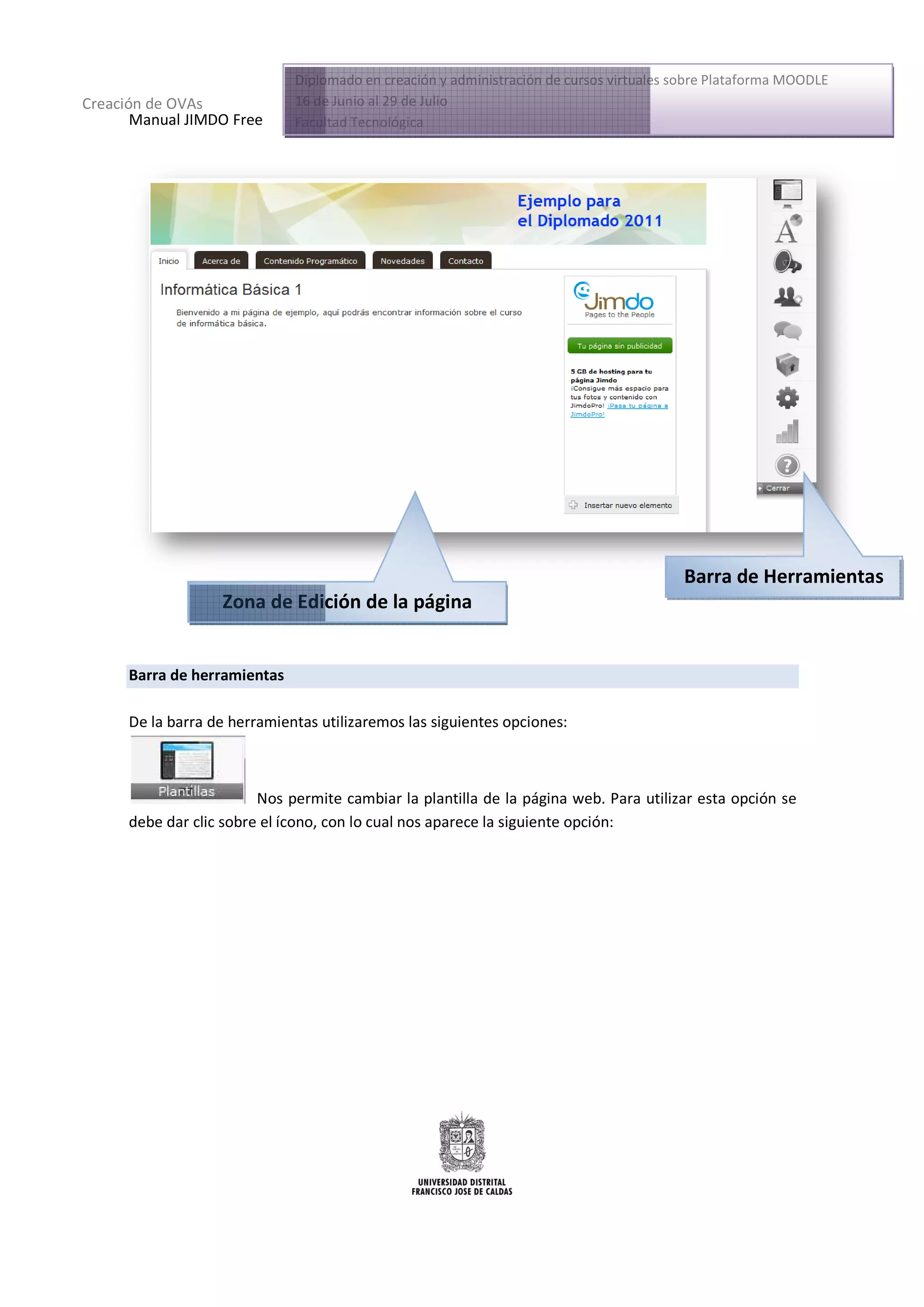 Diplomado en creación y administración de cursos virtuales sobre Plataforma MOODLE
Creación de OVAs              16 de Junio al 29 de Julio
       Manual JIMDO Free      Facultad Tecnológica




                                                                                         Barra de Herramientas
                   Zona de Edición de la página


      Barra de herramientas

      De la barra de herramientas utilizaremos las siguientes opciones:



                         Nos permite cambiar la plantilla de la página web. Para utilizar esta opción se
      debe dar clic sobre el ícono, con lo cual nos aparece la siguiente opción:
                lic                                            s
 