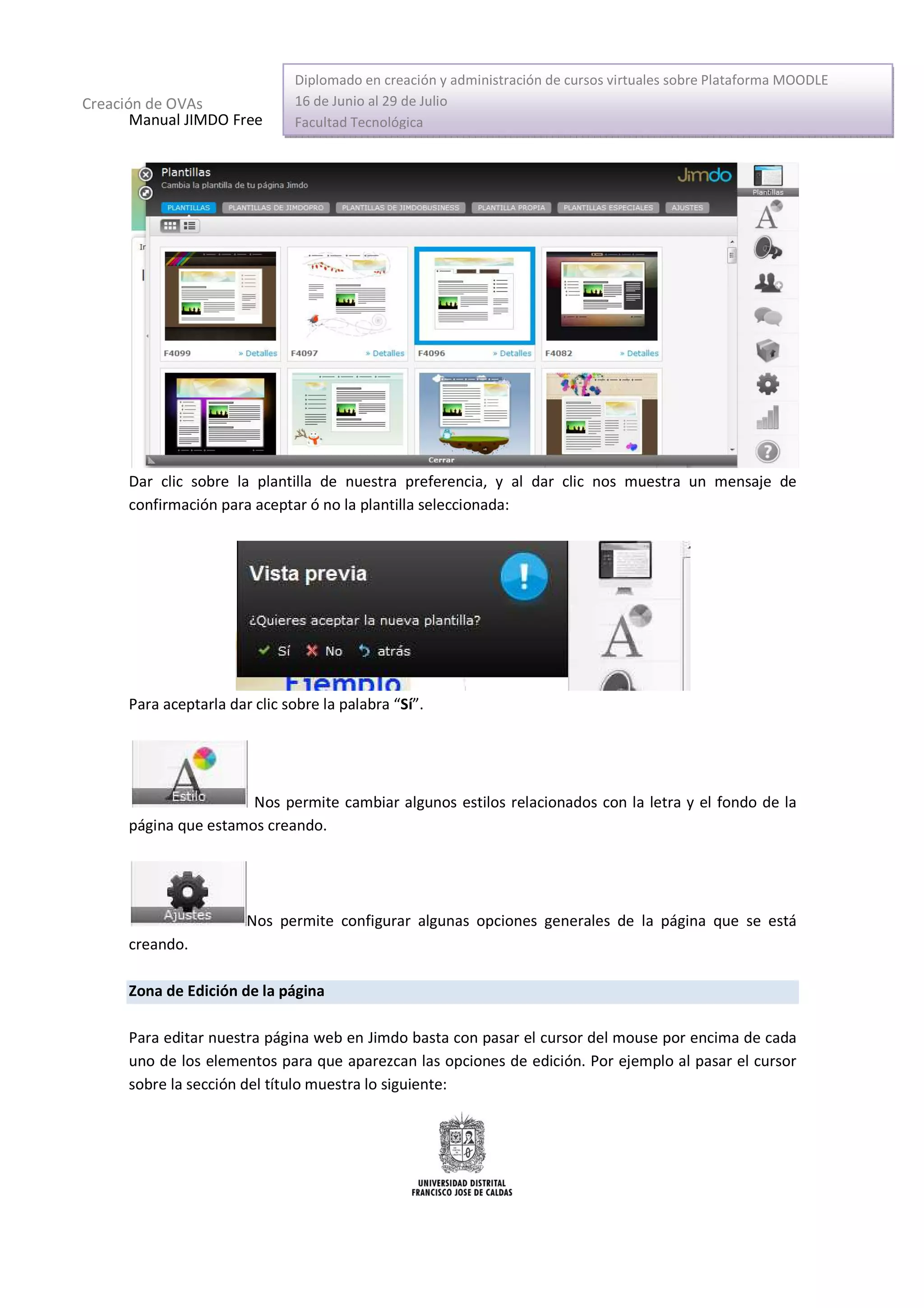 Diplomado en creación y administración de cursos virtuales sobre Plataforma MOODLE
Creación de OVAs               16 de Junio al 29 de Julio
       Manual JIMDO Free       Facultad Tecnológica




      Dar clic sobre la plantilla de nuestra preferencia, y al dar clic nos muestra un mensaje de
      confirmación para aceptar ó no la plantilla seleccionada:




      Para aceptarla dar clic sobre la palabra “Sí”.




                       Nos permite cambiar algunos estilos relacionados con la letra y el fondo de la
      página que estamos creando.




                        Nos permite configurar algunas opciones generales de la página que se está
      creando.

      Zona de Edición de la página

      Para editar nuestra página web en Jimdo basta con pasar el cursor del mouse por encima de cada
      uno de los elementos para que aparezcan las opciones de edición. Por ejemplo al pasar el cursor
      sobre la sección del título muestra lo siguiente:
 