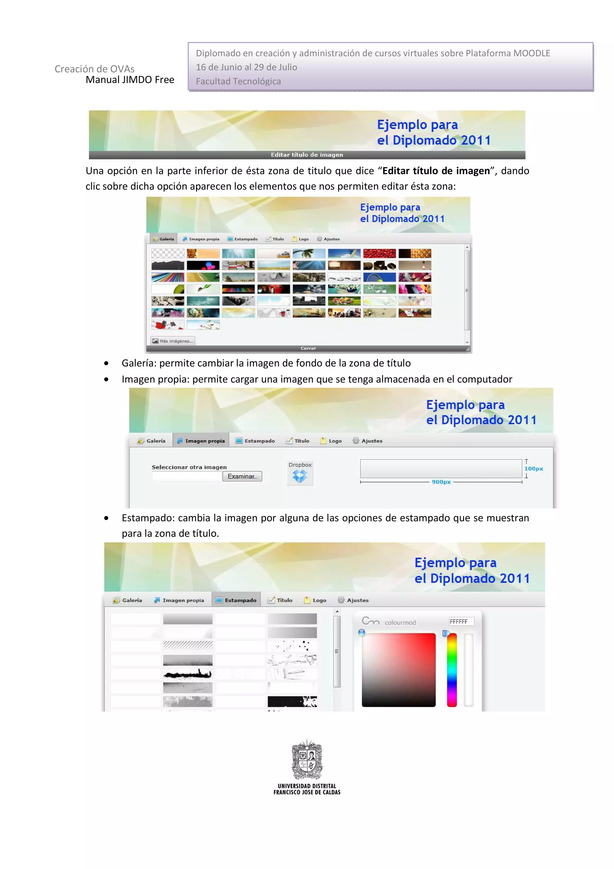 Diplomado en creación y administración de cursos virtuales sobre Plataforma MOODLE
Creación de OVAs             16 de Junio al 29 de Julio
       Manual JIMDO Free     Facultad Tecnológica




      Una opción en la parte inferior de ésta zona de titulo que dice “Editar título de imagen”, dando
      clic sobre dicha opción aparecen los elementos que nos permiten editar ésta zona:




         •   Galería: permite cambiar la imagen de fondo de la zona de título
         •   Imagen propia: permite cargar una imagen que se tenga almacenada en el computador




         •   Estampado: cambia la imagen por alguna de las opciones de estampado que se muestran
             para la zona de título.
 