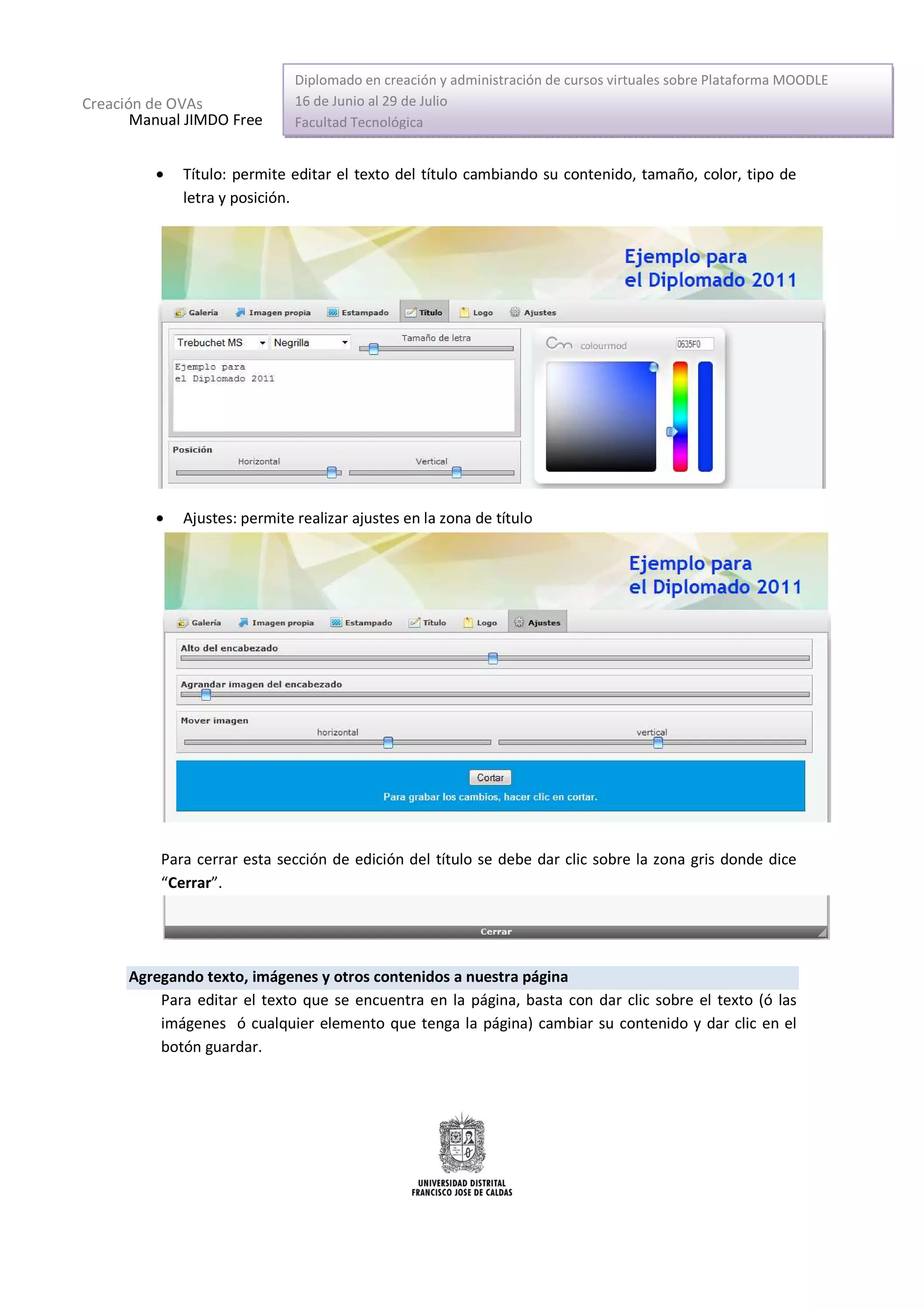 Diplomado en creación y administración de cursos virtuales sobre Plataforma MOODLE
Creación de OVAs              16 de Junio al 29 de Julio
       Manual JIMDO Free      Facultad Tecnológica


         •   Título: permite editar el texto del título cambiando su contenido, tamaño, color, tipo de
             letra y posición.




         •   Ajustes: permite realizar ajustes en la zona de título




          Para cerrar esta sección de edición del título se debe dar clic sobre la zona gris donde dice
          “Cerrar”.




      Agregando texto, imágenes y otros contenidos a nuestra página
          Para editar el texto que se encuentra en la página, basta con dar clic sobre el texto (ó las
          imágenes ó cualquier elemento que tenga la página) cambiar su contenido y dar clic en el
          botón guardar.
 