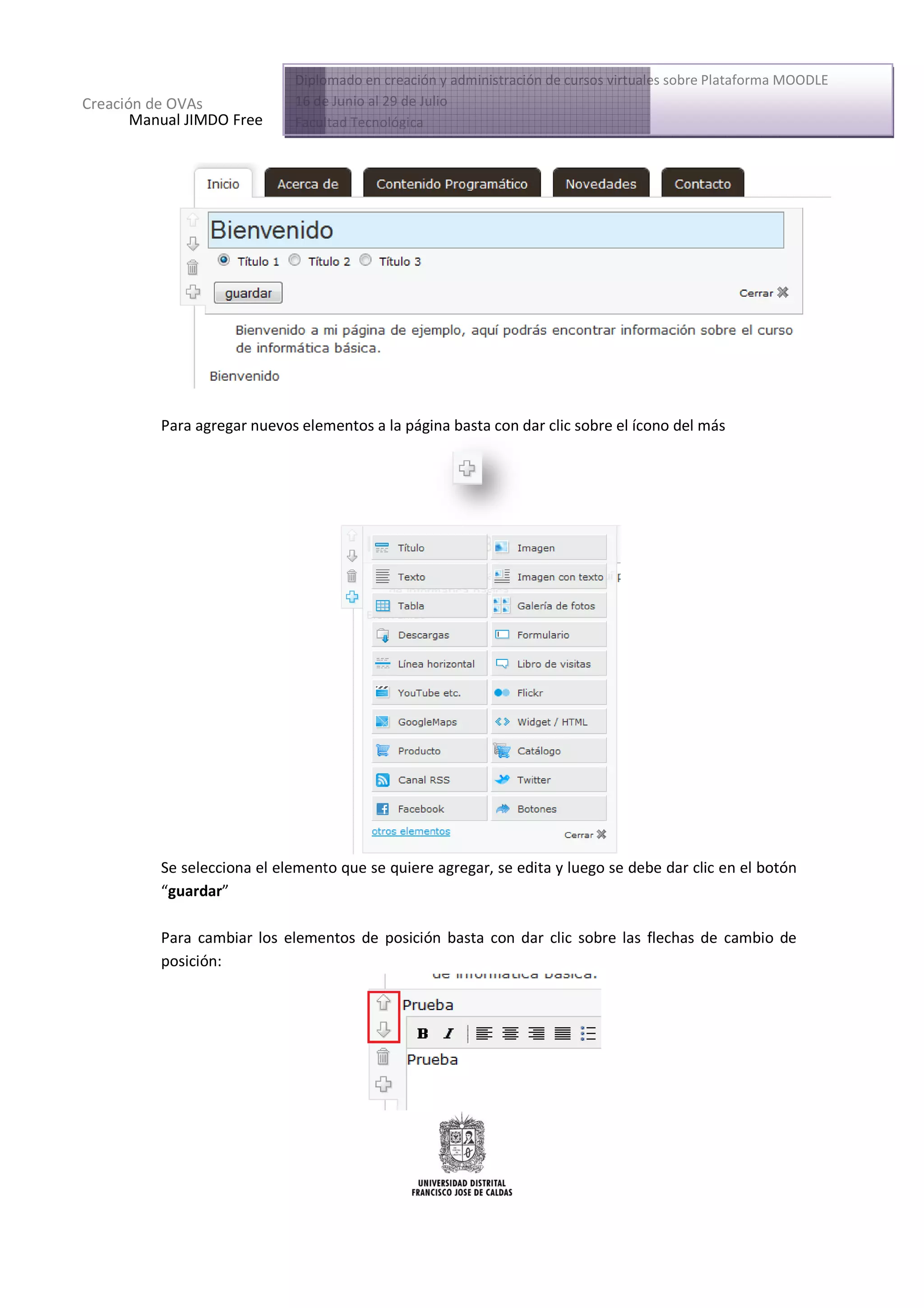 Diplomado en creación y administración de cursos virtuales sobre Plataforma MOODLE
Creación de OVAs             16 de Junio al 29 de Julio
       Manual JIMDO Free     Facultad Tecnológica




          Para agregar nuevos elementos a la página basta con dar clic sobre el ícono del más




          Se selecciona el elemento que se quiere agregar, se edita y luego se debe dar clic en el botón
          “guardar”

          Para cambiar los elementos de posición basta con dar clic sobre las flechas de cambio de
          posición:
 