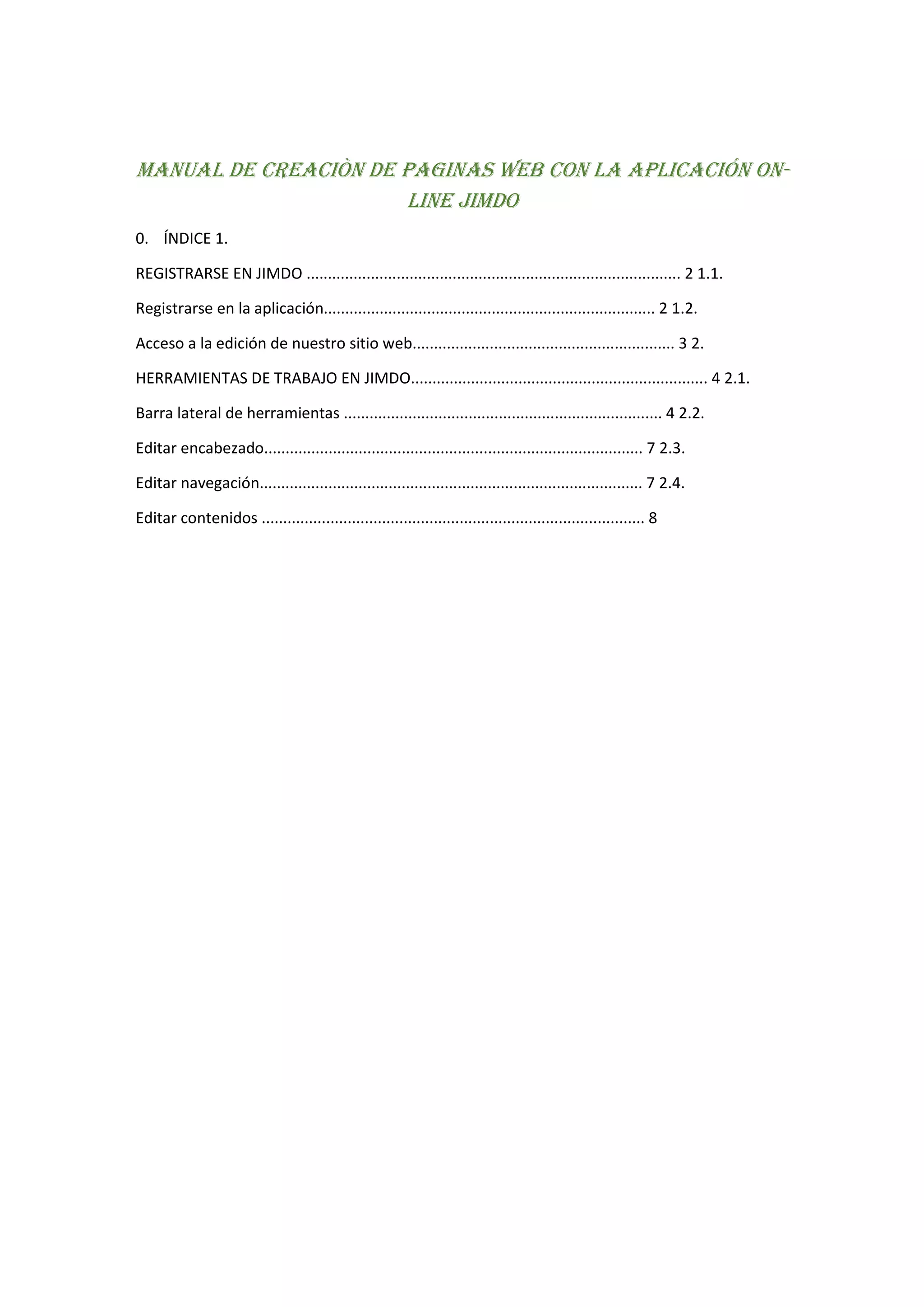MANUAL DE CREACIÒN DE PAGINAS WEB CON LA APLICACIÓN ON-
LINE JIMDO
0. ÍNDICE 1.
REGISTRARSE EN JIMDO ....................................................................................... 2 1.1.
Registrarse en la aplicación............................................................................. 2 1.2.
Acceso a la edición de nuestro sitio web............................................................. 3 2.
HERRAMIENTAS DE TRABAJO EN JIMDO..................................................................... 4 2.1.
Barra lateral de herramientas .......................................................................... 4 2.2.
Editar encabezado........................................................................................ 7 2.3.
Editar navegación......................................................................................... 7 2.4.
Editar contenidos ......................................................................................... 8
 