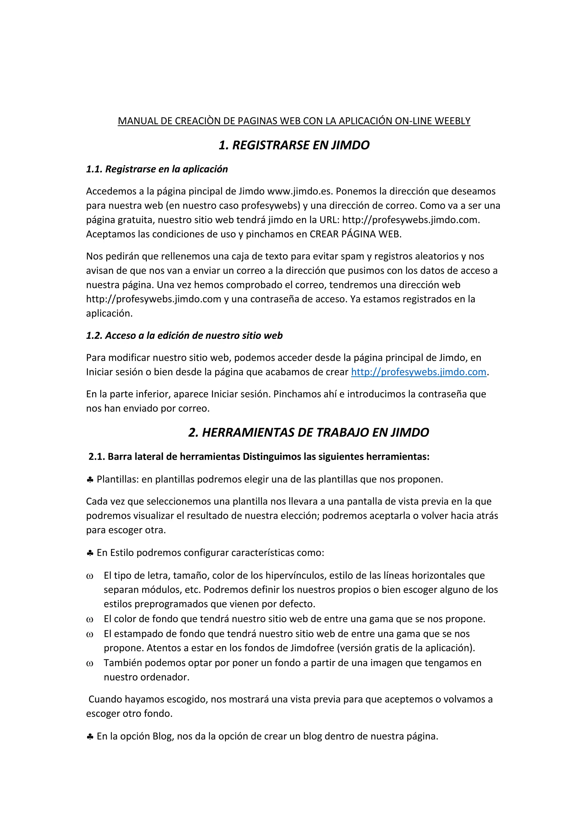 MANUAL DE CREACIÒN DE PAGINAS WEB CON LA APLICACIÓN ON-LINE WEEBLY
1. REGISTRARSE EN JIMDO
1.1. Registrarse en la aplicación
Accedemos a la página pincipal de Jimdo www.jimdo.es. Ponemos la dirección que deseamos
para nuestra web (en nuestro caso profesywebs) y una dirección de correo. Como va a ser una
página gratuita, nuestro sitio web tendrá jimdo en la URL: http://profesywebs.jimdo.com.
Aceptamos las condiciones de uso y pinchamos en CREAR PÁGINA WEB.
Nos pedirán que rellenemos una caja de texto para evitar spam y registros aleatorios y nos
avisan de que nos van a enviar un correo a la dirección que pusimos con los datos de acceso a
nuestra página. Una vez hemos comprobado el correo, tendremos una dirección web
http://profesywebs.jimdo.com y una contraseña de acceso. Ya estamos registrados en la
aplicación.
1.2. Acceso a la edición de nuestro sitio web
Para modificar nuestro sitio web, podemos acceder desde la página principal de Jimdo, en
Iniciar sesión o bien desde la página que acabamos de crear http://profesywebs.jimdo.com.
En la parte inferior, aparece Iniciar sesión. Pinchamos ahí e introducimos la contraseña que
nos han enviado por correo.
2. HERRAMIENTAS DE TRABAJO EN JIMDO
2.1. Barra lateral de herramientas Distinguimos las siguientes herramientas:
 Plantillas: en plantillas podremos elegir una de las plantillas que nos proponen.
Cada vez que seleccionemos una plantilla nos llevara a una pantalla de vista previa en la que
podremos visualizar el resultado de nuestra elección; podremos aceptarla o volver hacia atrás
para escoger otra.
 En Estilo podremos configurar características como:
 El tipo de letra, tamaño, color de los hipervínculos, estilo de las líneas horizontales que
separan módulos, etc. Podremos definir los nuestros propios o bien escoger alguno de los
estilos preprogramados que vienen por defecto.
 El color de fondo que tendrá nuestro sitio web de entre una gama que se nos propone.
 El estampado de fondo que tendrá nuestro sitio web de entre una gama que se nos
propone. Atentos a estar en los fondos de Jimdofree (versión gratis de la aplicación).
 También podemos optar por poner un fondo a partir de una imagen que tengamos en
nuestro ordenador.
Cuando hayamos escogido, nos mostrará una vista previa para que aceptemos o volvamos a
escoger otro fondo.
 En la opción Blog, nos da la opción de crear un blog dentro de nuestra página.
 