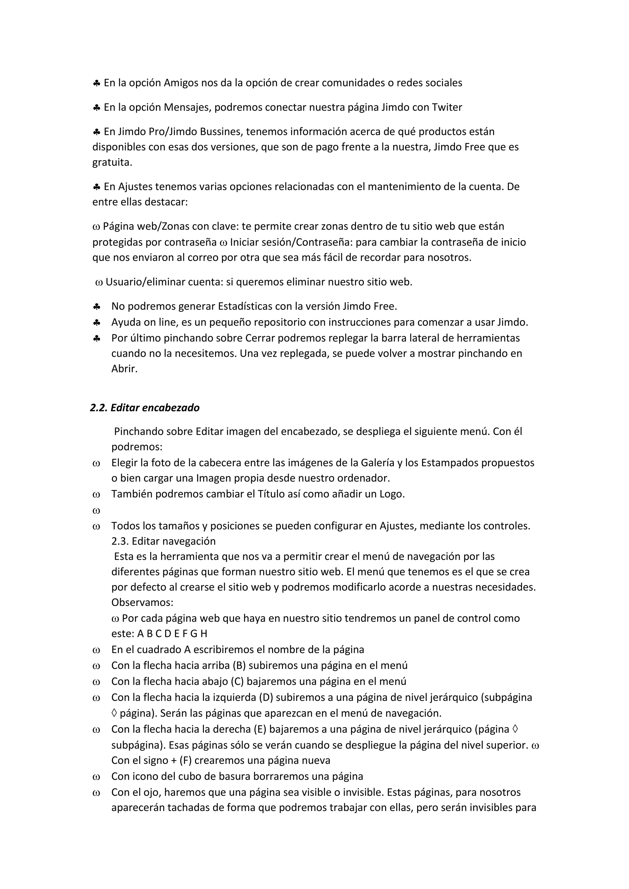  En la opción Amigos nos da la opción de crear comunidades o redes sociales
 En la opción Mensajes, podremos conectar nuestra página Jimdo con Twiter
 En Jimdo Pro/Jimdo Bussines, tenemos información acerca de qué productos están
disponibles con esas dos versiones, que son de pago frente a la nuestra, Jimdo Free que es
gratuita.
 En Ajustes tenemos varias opciones relacionadas con el mantenimiento de la cuenta. De
entre ellas destacar:
 Página web/Zonas con clave: te permite crear zonas dentro de tu sitio web que están
protegidas por contraseña  Iniciar sesión/Contraseña: para cambiar la contraseña de inicio
que nos enviaron al correo por otra que sea más fácil de recordar para nosotros.
 Usuario/eliminar cuenta: si queremos eliminar nuestro sitio web.
 No podremos generar Estadísticas con la versión Jimdo Free.
 Ayuda on line, es un pequeño repositorio con instrucciones para comenzar a usar Jimdo.
 Por último pinchando sobre Cerrar podremos replegar la barra lateral de herramientas
cuando no la necesitemos. Una vez replegada, se puede volver a mostrar pinchando en
Abrir.
2.2. Editar encabezado
Pinchando sobre Editar imagen del encabezado, se despliega el siguiente menú. Con él
podremos:
 Elegir la foto de la cabecera entre las imágenes de la Galería y los Estampados propuestos
o bien cargar una Imagen propia desde nuestro ordenador.
 También podremos cambiar el Título así como añadir un Logo.

 Todos los tamaños y posiciones se pueden configurar en Ajustes, mediante los controles.
2.3. Editar navegación
Esta es la herramienta que nos va a permitir crear el menú de navegación por las
diferentes páginas que forman nuestro sitio web. El menú que tenemos es el que se crea
por defecto al crearse el sitio web y podremos modificarlo acorde a nuestras necesidades.
Observamos:
 Por cada página web que haya en nuestro sitio tendremos un panel de control como
este: A B C D E F G H
 En el cuadrado A escribiremos el nombre de la página
 Con la flecha hacia arriba (B) subiremos una página en el menú
 Con la flecha hacia abajo (C) bajaremos una página en el menú
 Con la flecha hacia la izquierda (D) subiremos a una página de nivel jerárquico (subpágina
 página). Serán las páginas que aparezcan en el menú de navegación.
 Con la flecha hacia la derecha (E) bajaremos a una página de nivel jerárquico (página 
subpágina). Esas páginas sólo se verán cuando se despliegue la página del nivel superior. 
Con el signo + (F) crearemos una página nueva
 Con icono del cubo de basura borraremos una página
 Con el ojo, haremos que una página sea visible o invisible. Estas páginas, para nosotros
aparecerán tachadas de forma que podremos trabajar con ellas, pero serán invisibles para
 