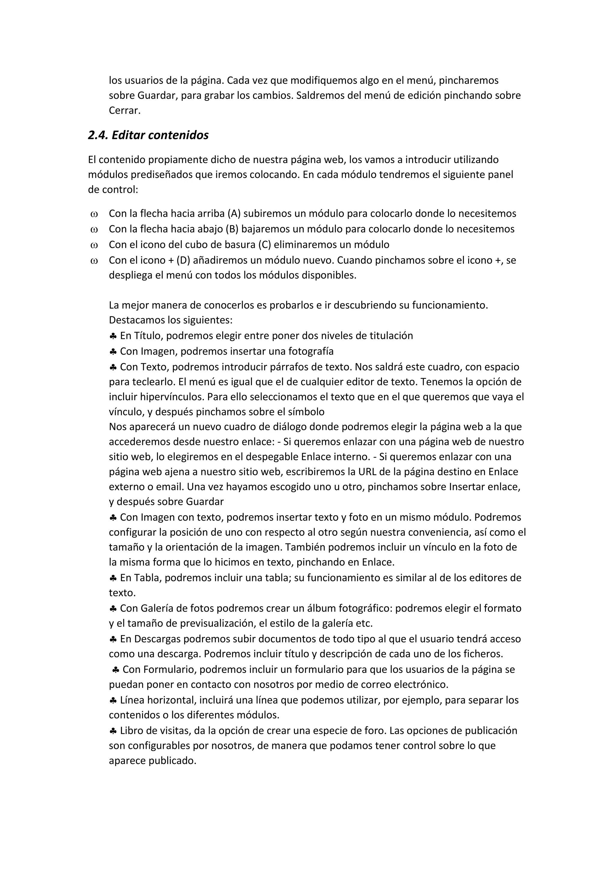 los usuarios de la página. Cada vez que modifiquemos algo en el menú, pincharemos
sobre Guardar, para grabar los cambios. Saldremos del menú de edición pinchando sobre
Cerrar.
2.4. Editar contenidos
El contenido propiamente dicho de nuestra página web, los vamos a introducir utilizando
módulos prediseñados que iremos colocando. En cada módulo tendremos el siguiente panel
de control:
 Con la flecha hacia arriba (A) subiremos un módulo para colocarlo donde lo necesitemos
 Con la flecha hacia abajo (B) bajaremos un módulo para colocarlo donde lo necesitemos
 Con el icono del cubo de basura (C) eliminaremos un módulo
 Con el icono + (D) añadiremos un módulo nuevo. Cuando pinchamos sobre el icono +, se
despliega el menú con todos los módulos disponibles.
La mejor manera de conocerlos es probarlos e ir descubriendo su funcionamiento.
Destacamos los siguientes:
 En Título, podremos elegir entre poner dos niveles de titulación
 Con Imagen, podremos insertar una fotografía
 Con Texto, podremos introducir párrafos de texto. Nos saldrá este cuadro, con espacio
para teclearlo. El menú es igual que el de cualquier editor de texto. Tenemos la opción de
incluir hipervínculos. Para ello seleccionamos el texto que en el que queremos que vaya el
vínculo, y después pinchamos sobre el símbolo
Nos aparecerá un nuevo cuadro de diálogo donde podremos elegir la página web a la que
accederemos desde nuestro enlace: - Si queremos enlazar con una página web de nuestro
sitio web, lo elegiremos en el despegable Enlace interno. - Si queremos enlazar con una
página web ajena a nuestro sitio web, escribiremos la URL de la página destino en Enlace
externo o email. Una vez hayamos escogido uno u otro, pinchamos sobre Insertar enlace,
y después sobre Guardar
 Con Imagen con texto, podremos insertar texto y foto en un mismo módulo. Podremos
configurar la posición de uno con respecto al otro según nuestra conveniencia, así como el
tamaño y la orientación de la imagen. También podremos incluir un vínculo en la foto de
la misma forma que lo hicimos en texto, pinchando en Enlace.
 En Tabla, podremos incluir una tabla; su funcionamiento es similar al de los editores de
texto.
 Con Galería de fotos podremos crear un álbum fotográfico: podremos elegir el formato
y el tamaño de previsualización, el estilo de la galería etc.
 En Descargas podremos subir documentos de todo tipo al que el usuario tendrá acceso
como una descarga. Podremos incluir título y descripción de cada uno de los ficheros.
 Con Formulario, podremos incluir un formulario para que los usuarios de la página se
puedan poner en contacto con nosotros por medio de correo electrónico.
 Línea horizontal, incluirá una línea que podemos utilizar, por ejemplo, para separar los
contenidos o los diferentes módulos.
 Libro de visitas, da la opción de crear una especie de foro. Las opciones de publicación
son configurables por nosotros, de manera que podamos tener control sobre lo que
aparece publicado.
 