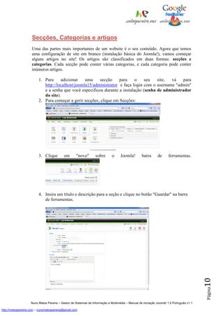 Secções, Categorias e artigos
                    Uma das partes mais importantes de um website é o seu conteúdo. Agora que temos
                    uma configuração de site em branco (instalação básica do Joomla!), vamos começar
                    alguns artigos no site! Os artigos são classificados em duas formas: secções e
                    categorias. Cada secção pode conter várias categorias, e cada categoria pode conter
                    inúmeros artigos.

                         1. Para     adicionar    uma    secção     para    o    seu   site,  vá    para
                            http://localhost/joomla15/administrator e faça login com o username "admin"
                            e a senha que você especificou durante a instalação (senha de administrador
                            do site).
                         2. Para começar a gerir secções, clique em Secções:




                         3. Clique         em       "novo"       sobre       o     Joomla!        barra       de     ferramentas.




                         4. Insira um título e descrição para a seção e clique no botão "Guardar" na barra
                            de ferramentas.

                                                                                                                                          10
                                                                                                                                          Página




                    Nuno Matos Pereira – Gestor de Sistemas de Informação e Multimédia – Manual de iniciação Joomla! 1.5 Português v1.1

http://matospereira.com – nunomatospereira@gmail.com
 