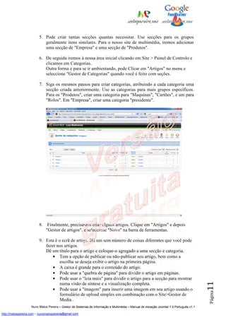 5. Pode criar tantas secções quantas necessitar. Use secções para os grupos
                            geralmente itens similares. Para o nosso site de multimédia, iremos adicionar
                            uma secção de "Empresa" e uma secção de "Produtos".

                         6. De seguida iremos à nossa área inicial clicando em Site > Painel de Controlo e
                            clicamos em Categorias.
                            Outra forma e para se ir ambientando, pode Clicar em "Artigos" no menu e
                            seleccione "Gestor de Categorias" quando você é feito com seções.

                         7. Siga os mesmos passos para criar categorias, atribuindo a cada categoria uma
                            secção criada anteriormente. Use as categorias para mais grupos específicos.
                            Para os "Produtos", criar uma categoria para "Maquinas", "Cartões", e um para
                            "Rolos". Em "Empresa", criar uma categoria "presidente".




                         8.    Finalmente, precisamos criar alguns artigos. Clique em "Artigos" e depois
                              "Gestor de artigos", e seleccione "Novo" na barra de ferramentas.

                         9. Esta é o ecrã de artigo. Há um sem número de coisas diferentes que você pode
                            fazer nos artigos.
                            Dê um título para o artigo e coloque-o agregado a uma secção e categoria.
                                • Tem a opção de publicar ou não-publicar seu artigo, bem como a
                                    escolha se deseja exibir o artigo na primeira página.
                                • A caixa é grande para o conteúdo do artigo.
                                • Pode usar a "quebra de página" para dividir o artigo em páginas.
                                • Pode usar o "leia mais" para dividir o artigo para a secção para mostrar
                                                                                                                                          11




                                    numa visão de síntese e a visualização completa.
                                • Pode usar a "imagem" para inserir uma imagem em seu artigo usando o
                                                                                                                                          Página




                                    formulário de upload simples em combinação com o Site>Gestor de
                                    Media .
                    Nuno Matos Pereira – Gestor de Sistemas de Informação e Multimédia – Manual de iniciação Joomla! 1.5 Português v1.1

http://matospereira.com – nunomatospereira@gmail.com
 