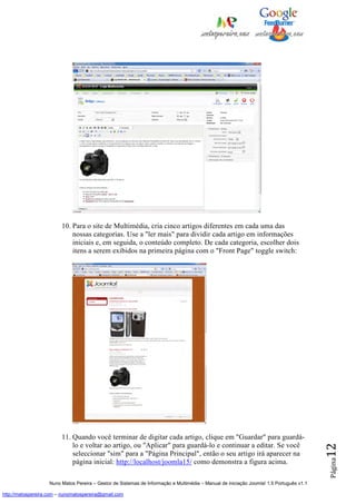10. Para o site de Multimédia, cria cinco artigos diferentes em cada uma das
                             nossas categorias. Use a "ler mais" para dividir cada artigo em informações
                             iniciais e, em seguida, o conteúdo completo. De cada categoria, escolher dois
                             itens a serem exibidos na primeira página com o "Front Page" toggle switch:




                         11. Quando você terminar de digitar cada artigo, clique em "Guardar" para guardá-
                             lo e voltar ao artigo, ou "Aplicar" para guardá-lo e continuar a editar. Se você
                                                                                                                                          12




                             seleccionar "sim" para a "Página Principal", então o seu artigo irá aparecer na
                                                                                                                                          Página




                             página inicial: http://localhost/joomla15/ como demonstra a figura acima.

                    Nuno Matos Pereira – Gestor de Sistemas de Informação e Multimédia – Manual de iniciação Joomla! 1.5 Português v1.1

http://matospereira.com – nunomatospereira@gmail.com
 