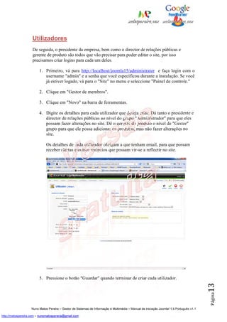 Utilizadores
                    De seguida, o presidente da empresa, bem como o director de relações públicas e
                    gerente de produto são todos que vão precisar para poder editar o site, por isso
                    precisamos criar logins para cada um deles.

                         1. Primeiro, vá para http://localhost/joomla15/administrator e faça login com o
                            username "admin" e a senha que você especificou durante a instalação. Se você
                            já estiver logado, vá para o "Site" no menu e seleccione "Painel de controle."

                         2. Clique em "Gestor de membros".

                         3. Clique em "Novo" na barra de ferramentas.

                         4. Digite os detalhes para cada utilizador que deseja criar. Dá tanto o presidente e
                            director de relações públicas ao nível do grupo "Administrador" para que eles
                            possam fazer alterações no site. Dê o gerente de produto o nível de "Gestor"
                            grupo para que ele possa adicionar os produtos, mas não fazer alterações no
                            site.

                              Os detalhes de cada utilizador obrigam a que tenham email, para que possam
                              receber alertas e outros anúncios que possam vir-se a reflectir no site.




                         5. Pressione o botão "Guardar" quando terminar de criar cada utilizador.
                                                                                                                                          13
                                                                                                                                          Página




                    Nuno Matos Pereira – Gestor de Sistemas de Informação e Multimédia – Manual de iniciação Joomla! 1.5 Português v1.1

http://matospereira.com – nunomatospereira@gmail.com
 