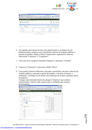 6. Em seguida, precisamos de criar uma maneira para os visitantes do site
                            puderem manter contacto com o presidente, director de relações públicas e
                            gerente de produto. Desde o Menu Componentes>Agenda de Contactos,
                            seleccionar "Contactos" e "Categorias".

                         7. Criar uma nova categoria intitulada "Empresa" e pressione "Guardar".


                         8. Clique em "Contactos" e pressione o botão "Novo".

                         9. Criar quatro contactos diferentes, uma para o presidente, um para o director de
                            relações públicas, uma para o gestor de produto, e um para si mesmo: o
                            webmaster. Certifique-se de incluir seus endereços de e-mail e posições dentro
                            da empresa.
                            Coloque cada utilizador dentro da categoria "Empresa" que criamos
                            anteriormente e link de cada contacto para o utilizador que criamos
                            anteriormente.
                                                                                                                                          14
                                                                                                                                          Página




                    Nuno Matos Pereira – Gestor de Sistemas de Informação e Multimédia – Manual de iniciação Joomla! 1.5 Português v1.1

http://matospereira.com – nunomatospereira@gmail.com
 