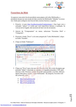 Favoritos da Web

                    Ao aparecer uma entrevista do presidente numa página web sobre Multimedia, o
                    presidente desejou ter uma secção de links externos de Multimedia “linkados” no nosso
                    site. Então para configurar uma lista de links externos fazemos o seguinte.

                         1. Primeiro, vá para http://localhost/joomla15/administrator e faça login com o
                            utilizador "admin" e a senha que você especificou durante a instalação. Se
                            você já estiver logado, não necessita de fazer isto de novamente.

                         2. Através de "Componentes" no menu, seleccione "Favoritos Web" e
                            "Categorias".

                         3. Pressione o botão "Novo" e crie uma categoria de "Links Multimédia", clique
                            no botão "Guardar".

                         4. Clique no botão "Endereços".




                         5. Clique em "Novo" para criar um novo Favorito web. Dê o nome da página que
                            pretende “linkar” e descrição da mesma, e de seguida acrescente o URL para
                            efectuar o link. Pressione o botão "Guardar" para guardar o seu link. Adicione
                            alguns links para a secção " Links Multimédia " da categoria. Favoritos web
                            são coisas tais como:

                                   •   http://matospereira.com
                                   •   http://www.joomla.org
                                   •   http://www.google.com
                                                                                                                                          15
                                                                                                                                          Página




                    Nuno Matos Pereira – Gestor de Sistemas de Informação e Multimédia – Manual de iniciação Joomla! 1.5 Português v1.1

http://matospereira.com – nunomatospereira@gmail.com
 