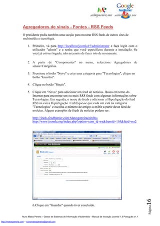 Agregadores de sinais - Fontes - RSS Feeds
                    O presidente pediu também uma secção para mostrar RSS feeds de outros sites de
                    multimédia e tecnologia.

                         1. Primeiro, vá para http://localhost/joomla15/administrator e faça login com o
                            utilizador "admin" e a senha que você especificou durante a instalação. Se
                            você já estiver logado, não necessita de fazer isto de novamente.

                         2. A partir de "Componentes"                       no    menu,       seleccione       Agregadores         de
                            sinais>Categorias.

                         3. Pressione o botão "Novo" e criar uma categoria para "Tecnologias", clique no
                            botão "Guardar".

                         4. Clique no botão "Sinais".

                         5. Clique em "Novo" para adicionar um feed de notícias. Busca em torno do
                            Internet para encontrar um ou mais RSS feeds com algumas informações sobre
                            Tecnologias. Em seguida, o nome do feeds e adicionar a Hiperligação do feed
                            RSS na caixa Hiperligação. Certifique-se que cada um está na categoria
                            "Tecnologias" e escolha o número de artigos a exibir a partir deste feed de
                            notícias. Alguns exemplos de feeds de notícias podem ser:

                              http://feeds.feedburner.com/MatospereiracomRss
                              http://www.joomla.org/index.php?option=com_jd-wp&Itemid=105&feed=rss2




                                                                                                                                          16




                              6.Clique em "Guardar" quando tiver concluído.
                                                                                                                                          Página




                    Nuno Matos Pereira – Gestor de Sistemas de Informação e Multimédia – Manual de iniciação Joomla! 1.5 Português v1.1

http://matospereira.com – nunomatospereira@gmail.com
 