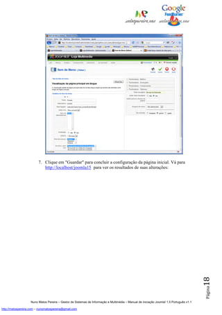 7. Clique em "Guardar" para concluir a configuração da página inicial. Vá para
                            http://localhost/joomla15 para ver os resultados de suas alterações:




                                                                                                                                          18
                                                                                                                                          Página




                    Nuno Matos Pereira – Gestor de Sistemas de Informação e Multimédia – Manual de iniciação Joomla! 1.5 Português v1.1

http://matospereira.com – nunomatospereira@gmail.com
 