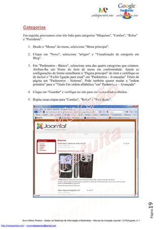 Categorias
                    Em seguida, precisamos criar três links para categorias "Máquinas", "Cartões", “Rolos”
                    e "Presidente".

                         1. Desde o "Menus" do menu, seleccione "Menu principal".

                         2. Clique em "Novo", seleccione "artigos" e "Visualização de categoria em
                            Blog".

                         3. Em "Parâmetros - Básico", seleccione uma das quatro categorias que criamos.
                            Atribua-lhe um Nome do item de menu em conformidade. Ajuste as
                            configurações de forma semelhante à "Página principal" do item e certifique-se
                            de incluir o “Exibir ligação para sinal” em "Parâmetros - Avançadas" Título da
                            página em "Parâmetros - Sistema". Pode também querer mudar a "ordem
                            primária" para o "Título Em ordem alfabética "em" Parâmetros – Avançado"

                         4. Clique em "Guardar" e verifique no site para ver os resultados obtidos.

                         5. Repita essas etapas para "Cartões", "Rolos" e "Presidente".




                                                                                                                                          19
                                                                                                                                          Página




                    Nuno Matos Pereira – Gestor de Sistemas de Informação e Multimédia – Manual de iniciação Joomla! 1.5 Português v1.1

http://matospereira.com – nunomatospereira@gmail.com
 