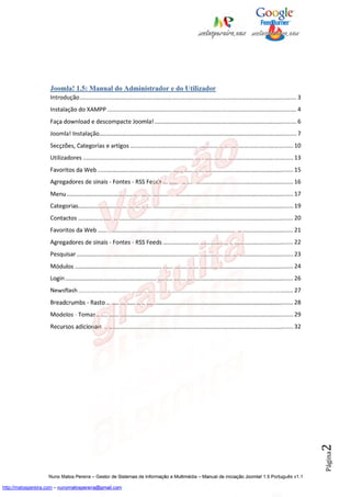 Joomla! 1.5: Manual do Administrador e do Utilizador
                    Introdução ..................................................................................................................................... 3
                    Instalação do XAMPP .................................................................................................................... 4
                    Faça download e descompacte Joomla! ....................................................................................... 6
                    Joomla! Instalação......................................................................................................................... 7
                    Secçzões, Categorias e artigos .................................................................................................... 10
                    Utilizadores ................................................................................................................................. 13
                    Favoritos da Web ........................................................................................................................ 15
                    Agregadores de sinais - Fontes - RSS Feeds ................................................................................ 16
                    Menu ........................................................................................................................................... 17
                    Categorias.................................................................................................................................... 19
                    Contactos .................................................................................................................................... 20
                    Favoritos da Web ........................................................................................................................ 21
                    Agregadores de sinais - Fontes - RSS Feeds ................................................................................ 22
                    Pesquisar ..................................................................................................................................... 23
                    Módulos ...................................................................................................................................... 24
                    Login ............................................................................................................................................ 26
                    Newsflash .................................................................................................................................... 27
                    Breadcrumbs - Rasto ................................................................................................................... 28
                    Modelos - Temas ......................................................................................................................... 29
                    Recursos adicionais ..................................................................................................................... 32            2
                                                                                                                                                                            Página




                    Nuno Matos Pereira – Gestor de Sistemas de Informação e Multimédia – Manual de iniciação Joomla! 1.5 Português v1.1

http://matospereira.com – nunomatospereira@gmail.com
 