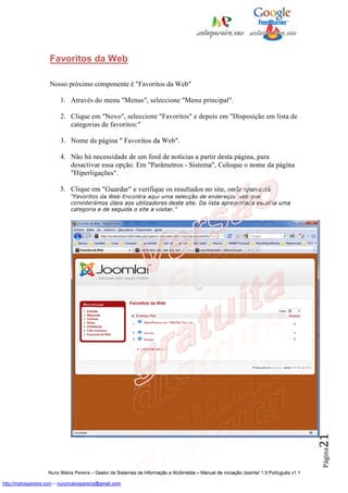 Favoritos da Web

                    Nosso próximo componente é "Favoritos da Web"

                         1. Através do menu "Menus", seleccione "Menu principal".

                         2. Clique em "Novo", seleccione "Favoritos" e depois em "Disposição em lista de
                            categorias de favoritos:"

                         3. Nome da página " Favoritos da Web".

                         4. Não há necessidade de um feed de notícias a partir desta página, para
                            desactivar essa opção. Em "Parâmetros - Sistema", Coloque o nome da página
                            "Hiperligações".

                         5. Clique em "Guardar" e verifique os resultados no site, onde aparecerá
                              “Favoritos da Web Encontra aqui uma selecção de endereços web que
                              considerámos úteis aos utilizadores deste site. Da lista apresentada escolha uma
                              categoria e de seguida o site a visitar.”




                                                                                                                                          21
                                                                                                                                          Página




                    Nuno Matos Pereira – Gestor de Sistemas de Informação e Multimédia – Manual de iniciação Joomla! 1.5 Português v1.1

http://matospereira.com – nunomatospereira@gmail.com
 