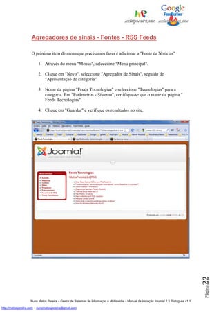 Agregadores de sinais - Fontes - RSS Feeds

                    O próximo item de menu que precisamos fazer é adicionar a "Fonte de Notícias"

                         1. Através do menu "Menus", seleccione "Menu principal".

                         2. Clique em "Novo", seleccione "Agregador de Sinais", seguido de
                            "Apresentação de categoria"

                         3. Nome da página "Feeds Tecnologias" e seleccione "Tecnologias" para a
                            categoria. Em "Parâmetros - Sistema", certifique-se que o nome da página "
                            Feeds Tecnologias".

                         4. Clique em "Guardar" e verifique os resultados no site.




                                                                                                                                          22
                                                                                                                                          Página




                    Nuno Matos Pereira – Gestor de Sistemas de Informação e Multimédia – Manual de iniciação Joomla! 1.5 Português v1.1

http://matospereira.com – nunomatospereira@gmail.com
 