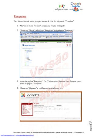 Pesquisar
                    Para último item de menu, que precisamos de criar é a página de "Pesquisar":

                         1. Através do menu "Menus", seleccione "Menu principal".

                         2. Clique em "Novo", seleccione "Pesquisar" e depois em "Pesquisar".




                         3. Nome da página "Pesquisar". Em "Parâmetros - Sistema", certifique-se que o
                            nome da página "Pesquisar"

                         4. Clique em "Guardar" e verifique os resultados no site.
                                                                                                                                          23
                                                                                                                                          Página




                    Nuno Matos Pereira – Gestor de Sistemas de Informação e Multimédia – Manual de iniciação Joomla! 1.5 Português v1.1

http://matospereira.com – nunomatospereira@gmail.com
 