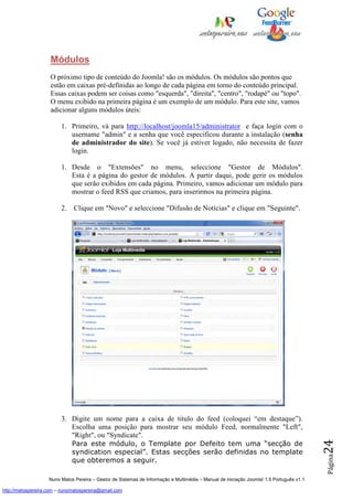 Módulos
                    O próximo tipo de conteúdo do Joomla! são os módulos. Os módulos são pontos que
                    estão em caixas pré-definidas ao longo de cada página em torno do conteúdo principal.
                    Essas caixas podem ser coisas como "esquerda", "direita", "centro", "rodapé" ou "topo".
                    O menu exibido na primeira página é um exemplo de um módulo. Para este site, vamos
                    adicionar alguns módulos úteis:

                         1. Primeiro, vá para http://localhost/joomla15/administrator e faça login com o
                            username "admin" e a senha que você especificou durante a instalação (senha
                            de administrador do site). Se você já estiver logado, não necessita de fazer
                            login.

                         1. Desde o "Extensões" no menu, seleccione "Gestor de Módulos".
                            Esta é a página do gestor de módulos. A partir daqui, pode gerir os módulos
                            que serão exibidos em cada página. Primeiro, vamos adicionar um módulo para
                            mostrar o feed RSS que criamos, para inserirmos na primeira página.

                         2.    Clique em "Novo" e seleccione "Difusão de Notícias" e clique em "Seguinte".




                         3. Digite um nome para a caixa de titulo do feed (coloquei “em destaque”).
                            Escolha uma posição para mostrar seu módulo Feed, normalmente "Left",
                            "Right", ou "Syndicate".
                                                                                                                                          24




                            Para este módulo, o Template por Defeito tem uma “secção de
                            syndication especial”. Estas secções serão definidas no template
                                                                                                                                          Página




                            que obteremos a seguir.

                    Nuno Matos Pereira – Gestor de Sistemas de Informação e Multimédia – Manual de iniciação Joomla! 1.5 Português v1.1

http://matospereira.com – nunomatospereira@gmail.com
 