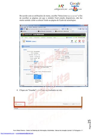 De acordo com as atribuições do menu, escolha "Seleccione Item (s) da lista" a fim
                              de escolher as páginas em que o módulo Feed estarão disponíveis, não faz
                              muito sentido voltar a colocar Feeds na página de Feeds de tecnologias.




                         4. Clique em "Guardar" e verifique os resultados no site.                                                        25
                                                                                                                                          Página




                    Nuno Matos Pereira – Gestor de Sistemas de Informação e Multimédia – Manual de iniciação Joomla! 1.5 Português v1.1

http://matospereira.com – nunomatospereira@gmail.com
 