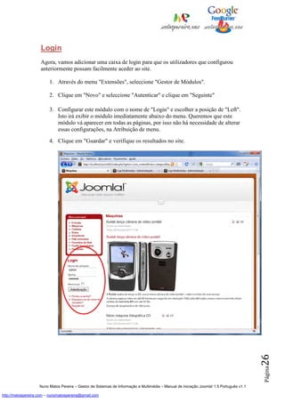 Login
                    Agora, vamos adicionar uma caixa de login para que os utilizadores que configurou
                    anteriormente possam facilmente aceder ao site.

                         1. Através do menu "Extensões", seleccione "Gestor de Módulos".

                         2. Clique em "Novo" e seleccione "Autenticar" e clique em "Seguinte"

                         3. Configurar este módulo com o nome de "Login" e escolher a posição de "Left".
                            Isto irá exibir o módulo imediatamente abaixo do menu. Queremos que este
                            módulo vá aparecer em todas as páginas, por isso não há necessidade de alterar
                            essas configurações, na Atribuição de menu.

                         4. Clique em "Guardar" e verifique os resultados no site.




                                                                                                                                          26
                                                                                                                                          Página




                    Nuno Matos Pereira – Gestor de Sistemas de Informação e Multimédia – Manual de iniciação Joomla! 1.5 Português v1.1

http://matospereira.com – nunomatospereira@gmail.com
 