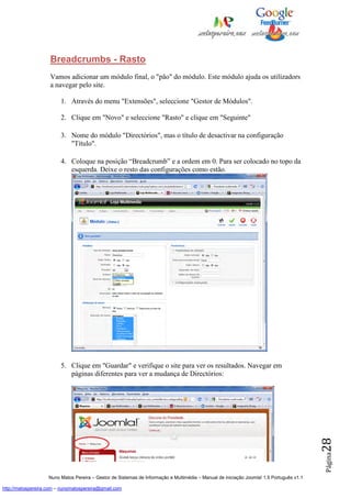 Breadcrumbs - Rasto
                    Vamos adicionar um módulo final, o "pão" do módulo. Este módulo ajuda os utilizadors
                    a navegar pelo site.

                         1. Através do menu "Extensões", seleccione "Gestor de Módulos".

                         2. Clique em "Novo" e seleccione "Rasto" e clique em "Seguinte"

                         3. Nome do módulo "Directórios", mas o título de desactivar na configuração
                            "Título".

                         4. Coloque na posição “Breadcrumb” e a ordem em 0. Para ser colocado no topo da
                            esquerda. Deixe o resto das configurações como estão.




                         5. Clique em "Guardar" e verifique o site para ver os resultados. Navegar em
                            páginas diferentes para ver a mudança de Directórios:
                                                                                                                                          28
                                                                                                                                          Página




                    Nuno Matos Pereira – Gestor de Sistemas de Informação e Multimédia – Manual de iniciação Joomla! 1.5 Português v1.1

http://matospereira.com – nunomatospereira@gmail.com
 