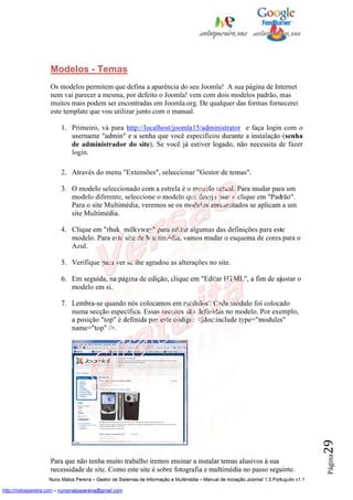 Modelos - Temas
                    Os modelos permitem que defina a aparência do seu Joomla! A sua página de Internet
                    nem vai parecer a mesma, por defeito o Joomla! vem com dois modelos padrão, mas
                    muitos mais podem ser encontradas em Joomla.org. De qualquer das formas fornecerei
                    este template que vou utilizar junto com o manual.

                         1. Primeiro, vá para http://localhost/joomla15/administrator e faça login com o
                            username "admin" e a senha que você especificou durante a instalação (senha
                            de administrador do site). Se você já estiver logado, não necessita de fazer
                            login.

                         2. Através do menu "Extensões", seleccionar "Gestor de temas".

                         3. O modelo seleccionado com a estrela é o modelo actual. Para mudar para um
                            modelo diferente, seleccione o modelo que deseja usar e clique em "Padrão".
                            Para o site Multimédia, veremos se os modelos apresentados se aplicam a um
                            site Multimédia.

                         4. Clique em "rhuk_milkyway" para editar algumas das definições para este
                            modelo. Para este site de Multimédia, vamos mudar o esquema de cores para o
                            Azul.

                         5. Verifique para ver se lhe agradou as alterações no site.

                         6. Em seguida, na página de edição, clique em "Editar HTML", a fim de ajustar o
                            modelo em si.

                         7. Lembra-se quando nós colocamos em módulos? Cada módulo foi colocado
                            numa secção específica. Essas secções são definidas no modelo. Por exemplo,
                            a posição "top" é definida por este código: <jdoc:include type="modules"
                            name="top" />.                                                                                                29
                                                                                                                                          Página




                    Para que não tenha muito trabalho iremos ensinar a instalar temas alusivos à sua
                    necessidade de site. Como este site é sobre fotografia e multimédia no passo seguinte.
                    Nuno Matos Pereira – Gestor de Sistemas de Informação e Multimédia – Manual de iniciação Joomla! 1.5 Português v1.1

http://matospereira.com – nunomatospereira@gmail.com
 