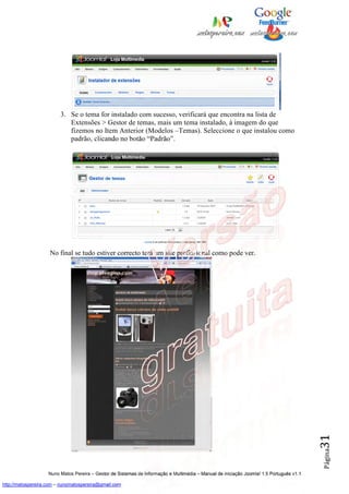 3. Se o tema for instalado com sucesso, verificará que encontra na lista de
                            Extensões > Gestor de temas, mais um tema instalado, à imagem do que
                            fizemos no Item Anterior (Modelos –Temas). Seleccione o que instalou como
                            padrão, clicando no botão “Padrão”.




                    No final se tudo estiver correcto terá um site profissional como pode ver.




                                                                                                                                          31
                                                                                                                                          Página




                    Nuno Matos Pereira – Gestor de Sistemas de Informação e Multimédia – Manual de iniciação Joomla! 1.5 Português v1.1

http://matospereira.com – nunomatospereira@gmail.com
 