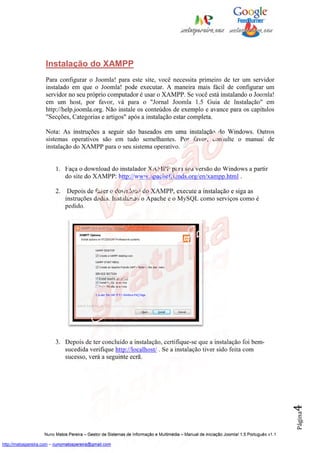 Instalação do XAMPP
                    Para configurar o Joomla! para este site, você necessita primeiro de ter um servidor
                    instalado em que o Joomla! pode executar. A maneira mais fácil de configurar um
                    servidor no seu próprio computador é usar o XAMPP. Se você está instalando o Joomla!
                    em um host, por favor, vá para o "Jornal Joomla 1.5 Guia de Instalação" em
                    http://help.joomla.org. Não instale os conteúdos de exemplo e avance para os capítulos
                    "Secções, Categorias e artigos" após a instalação estar completa.

                    Nota: As instruções a seguir são baseados em uma instalação do Windows. Outros
                    sistemas operativos são em tudo semelhantes. Por favor, consulte o manual de
                    instalação do XAMPP para o seu sistema operativo.


                         1. Faça o download do instalador XAMPP para sua versão do Windows a partir
                            do site do XAMPP: http://www.apachefriends.org/en/xampp.html .

                         2.    Depois de fazer o download do XAMPP, execute a instalação e siga as
                              instruções dadas. Instalando o Apache e o MySQL como serviços como é
                              pedido.




                         3. Depois de ter concluído a instalação, certifique-se que a instalação foi bem-
                            sucedida verifique http://localhost/ . Se a instalação tiver sido feita com
                            sucesso, verá a seguinte ecrã.
                                                                                                                                          4
                                                                                                                                          Página




                    Nuno Matos Pereira – Gestor de Sistemas de Informação e Multimédia – Manual de iniciação Joomla! 1.5 Português v1.1

http://matospereira.com – nunomatospereira@gmail.com
 