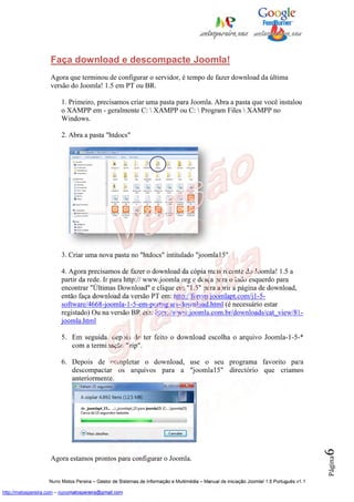 Faça download e descompacte Joomla!
                    Agora que terminou de configurar o servidor, é tempo de fazer download da última
                    versão do Joomla! 1.5 em PT ou BR.

                         1. Primeiro, precisamos criar uma pasta para Joomla. Abra a pasta que você instalou
                         o XAMPP em - geralmente C:  XAMPP ou C:  Program Files  XAMPP no
                         Windows.

                         2. Abra a pasta "htdocs"




                         3. Criar uma nova pasta no "htdocs" intitulado "joomla15".

                         4. Agora precisamos de fazer o download da cópia mais recente do Joomla! 1.5 a
                         partir da rede. Ir para http:// www.joomla.org e desça para o lado esquerdo para
                         encontrar "Últimas Download" e clique em "1.5" para abrir a página de download,
                         então faça download da versão PT em: http://forum.joomlapt.com/j1-5-
                         software/4668-joomla-1-5-em-portugues-download.html (é necessário estar
                         registado) Ou na versão BR em: http://www.joomla.com.br/downloads/cat_view/81-
                         joomla.html

                         5. Em seguida, depois de ter feito o download escolha o arquivo Joomla-1-5-*
                            com a terminação "zip".

                         6. Depois de completar o download, use o seu programa favorito para
                            descompactar os arquivos para a "joomla15" directório que criamos
                            anteriormente.
                                                                                                                                          6




                    Agora estamos prontos para configurar o Joomla.
                                                                                                                                          Página




                    Nuno Matos Pereira – Gestor de Sistemas de Informação e Multimédia – Manual de iniciação Joomla! 1.5 Português v1.1

http://matospereira.com – nunomatospereira@gmail.com
 