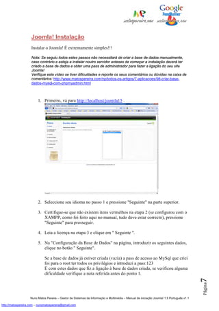 Joomla! Instalação
                    Instalar o Joomla! É extremamente simples!!!

                    Nota: Se seguiu todos estes passos não necessitará de criar a base de dados manualmente,
                    caso contrário e esteja a instalar noutro servidor anteses de começar a instalação deverá ter
                    criado a base de dados e obter uma pass de administrador para fazer a ligação do seu site
                    Joomla!
                    Verifique este vídeo se tiver dificuldades e reporte os seus comentários ou dúvidas na caixa de
                    comentários: http://www.matospereira.com/np/todos-os-artigos/7-aplicacoes/98-criar-base-
                    dados-mysql-com-phpmyadmin.html



                         1. Primeiro, vá para http://localhost/joomla15 .




                         2. Seleccione seu idioma no passo 1 e pressione "Seguinte" na parte superior.

                         3. Certifique-se que não existem itens vermelhos na etapa 2 (se configurou com o
                            XAMPP, como foi feito aqui no manual, tudo deve estar correcto), pressione
                            "Seguinte" para prosseguir.

                         4. Leia a licença na etapa 3 e clique em " Seguinte ".

                         5. Na "Configuração da Base de Dados" na página, introduzir os seguintes dados,
                            clique no botão " Seguinte".

                              Se a base de dados já estiver criada (vazia) a pass de acesso ao MySql que criei
                              foi para o root ter todos os privilégios e introduzi a pass:123
                              É com estes dados que fiz a ligação à base de dados criada, se verificou alguma
                              dificuldade verifique a nota referida antes do ponto 1.
                                                                                                                                          7
                                                                                                                                          Página




                    Nuno Matos Pereira – Gestor de Sistemas de Informação e Multimédia – Manual de iniciação Joomla! 1.5 Português v1.1

http://matospereira.com – nunomatospereira@gmail.com
 