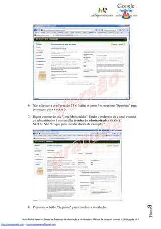 6. Não efectuar a configuração FTP. Saltar o passo 5 e pressione "Seguinte" para
                            prosseguir para a etapa 6.

                         7. Digite o nome do site "Loja Multimédia”. Então o endereço de e-mail e senha
                            de administrador à sua escolha (senha de administrador do site).
                            NOTA: Não “Clique para Instalar dados de exemplo!"




                                                                                                                                          8




                         8. Pressione o botão "Seguinte" para concluir a instalação.
                                                                                                                                          Página




                    Nuno Matos Pereira – Gestor de Sistemas de Informação e Multimédia – Manual de iniciação Joomla! 1.5 Português v1.1

http://matospereira.com – nunomatospereira@gmail.com
 