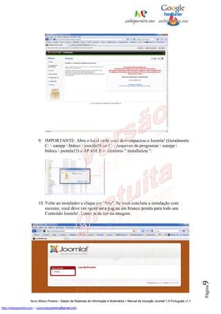 9. IMPORTANTE: Abra o local onde você descompactou o Joomla! (Geralmente
                            C:  xampp  htdocs  joomla15 ou C:  Arquivos de programas  xampp 
                            htdocs  joomla15) e APAGUE o diretório " installation ":




                         10. Volte ao instalador e clique em "Site". Se você concluiu a instalação com
                             sucesso, você deve ver agora uma página em branco pronta para todo seu
                             Conteúdo Joomla!. Como pode ver na imagem.
                                                                                                                                          9
                                                                                                                                          Página




                    Nuno Matos Pereira – Gestor de Sistemas de Informação e Multimédia – Manual de iniciação Joomla! 1.5 Português v1.1

http://matospereira.com – nunomatospereira@gmail.com
 