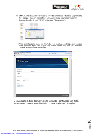 9. IMPORTANTE: Abra o local onde você descompactou o Joomla! (Geralmente
                            C:  xampp  htdocs  joomla16 ou C:  Arquivos de programas  xampp 
                            htdocs  joomla16) e APAGUE o diretório " installation ":




                         10. Volte ao instalador e clique em "Site". Se você concluiu a instalação com sucesso,
                             você deve ver agora uma página em branco pronta para todo seu Conteúdo
                             Joomla!. Como pode ver na imagem.




                    O seu website de base Joomla! 1.6 está concluído e configurado com êxito.
                    Vamos agora começar a administração do site e produzir os conteúdos.
                                                                                                                                          10
                                                                                                                                          Página




                    Nuno Matos Pereira – Gestor de Sistemas de Informação e Multimédia – Manual de iniciação Joomla! 1.6 Português v1.2

http://matospereira.com – nunomatospereira@gmail.com
 