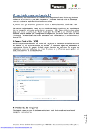 O que há de novo no Joomla 1.6
                    Não comece já a a desenvolver o seu website, deixe-me primeiro que lhe mostre algumas das
                    diferenças do 1.5 para o 1.6. Se já era utilizador do 1.5 não vai estranhar muito as diferenças,
                    mas com certeza vai andar à procura de algumas coisas.

                    A primeira coisa que deveremos questionar é “Quais as diferenças entre o Joomla 1.5 e 1.6?

                    As maiores mudanças estão à vista na nova gestão de direitos do utilizador e a possibilidade
                    de criar categorias aninhadas, acabando com as seções . Além disso, existem muitas outras
                    pequenas coisas pequenas que o fazem mudar para Joomla! 1,6 e que o tornam bastante
                    atraente. Nota-se também que o código-fonte foi simplificado, reduzido e assim, tornou-se mais
                    consistente. Os desenvolvedores podem agora estar mais confiantes com o comportamento do
                    Joomla! 1.6.

                    O Access Control List (ACL)
                    Foram completamente alterados em Joomla 1.6. Os grupos de utilizadores existentes utilizados
                    em Joomla! 1.5 são ainda os mesmos em Joomla! 1.6, mas estes podem ser aprimorados e
                    renomeados. Níveis de acesso ilimitado podem também ser definidos. Os grupos de
                    utilizadores podem ser atribuídas aos níveis de acesso e os diferentes grupos podem ser
                    atribuídos aos níveis de acesso diferentes.




                    Novo sistema de categorias
                    Não haverá mais o conceito de seções e categorias, a partir desta versão somente haverá
                    categorias e subcategorias.
                                                                                                                                          11
                                                                                                                                          Página




                    Nuno Matos Pereira – Gestor de Sistemas de Informação e Multimédia – Manual de iniciação Joomla! 1.6 Português v1.2

http://matospereira.com – nunomatospereira@gmail.com
 