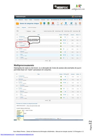 Multiprocessamento
                    Operações de copia ou de mover, ou a alocação de níveis de acesso são exemplos do que é
                    permitido fazer em “batch” (processar em conjunto).




                                                                                                                                          12
                                                                                                                                          Página




                    Nuno Matos Pereira – Gestor de Sistemas de Informação e Multimédia – Manual de iniciação Joomla! 1.6 Português v1.2

http://matospereira.com – nunomatospereira@gmail.com
 