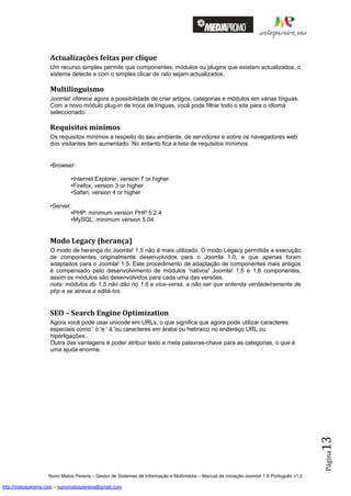 Actualizações feitas por clique
                    Um recurso simples permite que componentes, módulos ou plugins que existam actualizados, o
                    sistema detecte e com o simples clicar de rato sejam actualizados.

                    Multilinguismo
                    Joomla! oferece agora a possibilidade de criar artigos, categorias e módulos em várias línguas.
                    Com a novo módulo plug-in de troca de línguas, você pode filtrar todo o site para o idioma
                    seleccionado.

                    Requisitos mínimos
                    Os requisitos mínimos a respeito do seu ambiente, de servidores e sobre os navegadores web
                    dos visitantes tem aumentado. No entanto fica a lista de requisitos mínimos:


                    •Browser:

                              •Internet Explorer, version 7 or higher
                              •Firefox, version 3 or higher
                              •Safari, version 4 or higher

                    •Server:
                            •PHP: minimum version PHP 5.2.4
                            •MySQL: minimum version 5.04


                    Modo Legacy (herança)
                    O modo de herança do Joomla! 1,5 não é mais utilizado. O modo Legacy permitida a execução
                    de componentes originalmente desenvolvidos para o Joomla 1.0, e que apenas foram
                    adaptados para o Joomla! 1.5. Este procedimento de adaptação de componentes mais antigos
                    é compensado pelo desenvolvimento de módulos 'nativos' Joomla! 1,5 e 1,6 componentes,
                    assim os módulos são desenvolvidos para cada uma das versões.
                    nota: módulos do 1.5 não dão no 1.6 e vice-versa, a não ser que entenda verdadeiramente de
                    php e se atreva a editá-los.


                    SEO – Search Engine Optimization
                    Agora você pode usar unicode em URLs, o que significa que agora pode utilizar caracteres
                    especiais como ' ö 'e ' ä 'ou caracteres em árabe ou hebraico no endereço URL ou
                    hiperligações..
                    Outra das vantagens é poder atribuir texto e meta palavras-chave para as categorias, o que é
                    uma ajuda enorme.
                                                                                                                                          13
                                                                                                                                          Página




                    Nuno Matos Pereira – Gestor de Sistemas de Informação e Multimédia – Manual de iniciação Joomla! 1.6 Português v1.2

http://matospereira.com – nunomatospereira@gmail.com
 