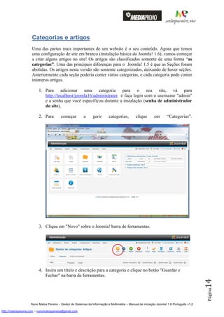 Categorias e artigos
                    Uma das partes mais importantes de um website é o seu conteúdo. Agora que temos
                    uma configuração de site em branco (instalação básica do Joomla! 1.6), vamos começar
                    a criar alguns artigos no site! Os artigos são classificados somente de uma forma “as
                    categorias”. Uma das principais diferenças para o Joomla! 1.5 é que as Seções foram
                    abolidas. Os artigos nesta versão são somente categorizados, deixando de haver seções.
                    Anteriormente cada seção poderia conter várias categorias, e cada categoria pode conter
                    inúmeros artigos.

                         1. Para adicionar uma          categoria para o seu site, vá para
                            http://localhost/joomla16/administrator e faça login com o username "admin"
                            e a senha que você especificou durante a instalação (senha de administrador
                            do site).

                         2. Para         começar         a     gerir       categorias,        clique       em       “Categorias”.




                         3. Clique em "Novo" sobre o Joomla! barra de ferramentas.




                         4. Insira um título e descrição para a categoria e clique no botão "Guardar e
                            Fechar" na barra de ferramentas.
                                                                                                                                          14
                                                                                                                                          Página




                    Nuno Matos Pereira – Gestor de Sistemas de Informação e Multimédia – Manual de iniciação Joomla! 1.6 Português v1.2

http://matospereira.com – nunomatospereira@gmail.com
 