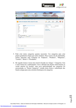 5. Pode criar tantas categorias quantas necessitar. Use categorias para criar
                            grupos geralmente artigos que serão similares. Para o nosso site de multimédia,
                            iremos adicionar uma Categoria de "Empresa”, "Produtos", "Máquinas",
                            "Cartões", "Rolos" e "Presidente".

                         6. De seguida iremos à nossa área inicial clicando em Artigos > Categorias. Esta
                            é outra forma de ir ambientando. Com a abolição das Seções relativamente ao
                            versão anterior de Joomla!, uma nova particularidade nas categorias foi
                            acrescentada, as “Parent Categories” criando desta forma a substituição das
                            Seções antigas para uma estrutura hierárquica de categorias.
                                                                                                                                          15
                                                                                                                                          Página




                    Nuno Matos Pereira – Gestor de Sistemas de Informação e Multimédia – Manual de iniciação Joomla! 1.6 Português v1.2

http://matospereira.com – nunomatospereira@gmail.com
 