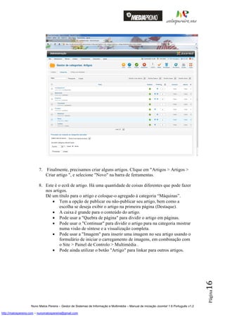 7.   Finalmente, precisamos criar alguns artigos. Clique em "Artigos > Artigos >
                              Criar artigo ", e selecione "Novo" na barra de ferramentas.

                         8. Este é o ecrã de artigo. Há uma quantidade de coisas diferentes que pode fazer
                            nos artigos.
                            Dê um título para o artigo e coloque-o agregado à categoria “Máquinas”.
                                Tem a opção de publicar ou não-publicar seu artigo, bem como a
                                    escolha se deseja exibir o artigo na primeira página (Destaque).
                                A caixa é grande para o conteúdo do artigo.
                                Pode usar a "Quebra de página" para dividir o artigo em páginas.
                                Pode usar o "Continuar" para dividir o artigo para na categoria mostrar
                                    numa visão de síntese e a visualização completa.
                                Pode usar a "Imagem" para inserir uma imagem no seu artigo usando o
                                    formulário de iniciar o carregamento de imagens, em combinação com
                                    o Site > Painel de Controlo > Multimédia .
                                Pode ainda utilizar o botão "Artigo" para linkar para outros artigos.
                                                                                                                                          16
                                                                                                                                          Página




                    Nuno Matos Pereira – Gestor de Sistemas de Informação e Multimédia – Manual de iniciação Joomla! 1.6 Português v1.2

http://matospereira.com – nunomatospereira@gmail.com
 