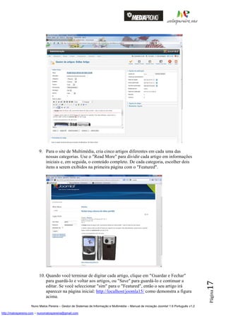 9. Para o site de Multimédia, cria cinco artigos diferentes em cada uma das
                            nossas categorias. Use o "Read More" para dividir cada artigo em informações
                            iniciais e, em seguida, o conteúdo completo. De cada categoria, escolher dois
                            itens a serem exibidos na primeira página com o "Featured".




                         10. Quando você terminar de digitar cada artigo, clique em "Guardar e Fechar"
                             para guardá-lo e voltar aos artigos, ou "Save" para guardá-lo e continuar a
                                                                                                                                          17




                             editar. Se você seleccionar "sim" para o "Featured", então o seu artigo irá
                             aparecer na página inicial: http://localhost/joomla15/ como demonstra a figura
                                                                                                                                          Página




                             acima.

                    Nuno Matos Pereira – Gestor de Sistemas de Informação e Multimédia – Manual de iniciação Joomla! 1.6 Português v1.2

http://matospereira.com – nunomatospereira@gmail.com
 
