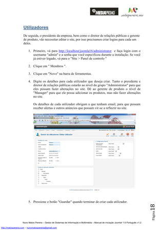 Utilizadores
                    De seguida, o presidente da empresa, bem como o diretor de relações públicas e gerente
                    de produto, vão necessitar editar o site, por isso precisamos criar logins para cada um
                    deles.

                         1. Primeiro, vá para http://localhost/joomla16/administrator e faça login com o
                            username "admin" e a senha que você especificou durante a instalação. Se você
                            já estiver logado, vá para o "Site > Panel de controlo "

                         2. Clique em " Membros ".

                         3. Clique em "Novo" na barra de ferramentas.

                         4. Digite os detalhes para cada utilizador que deseja criar. Tanto o presidente e
                            diretor de relações públicas estarão ao nível do grupo "Administrator" para que
                            eles possam fazer alterações no site. Dê ao gerente de produto o nível de
                            "Manager" para que ele possa adicionar os produtos, mas não fazer alterações
                            no site.

                              Os detalhes de cada utilizador obrigam a que tenham email, para que possam
                              receber alertas e outros anúncios que possam vir-se a reflectir no site.




                         5. Pressione o botão "Guardar" quando terminar de criar cada utilizador.
                                                                                                                                          18
                                                                                                                                          Página




                    Nuno Matos Pereira – Gestor de Sistemas de Informação e Multimédia – Manual de iniciação Joomla! 1.6 Português v1.2

http://matospereira.com – nunomatospereira@gmail.com
 