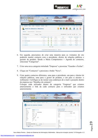 6. Em seguida, precisamos de criar uma maneira para os visitantes do site
                            poderem manter contacto com o presidente, diretor de relações públicas e
                            gerente de produto. Desde o Menu Componentes > Agenda de contactos,
                            selecionar "Categorias".

                         7. Criar uma nova categoria intitulada "Empresa" e pressione "Guardar e Fechar".

                         8. Clique em "Contactos" e pressione o botão "Novo".

                         9. Criar quatro contactos diferentes, uma para o presidente, um para o diretor de
                            relações públicas, uma para o gestor de produto, e um para si mesmo: o
                            webmaster. Certifique-se de incluir seus endereços de e-mail e posições dentro
                            da empresa nos “Detalhes do contacto”.
                            Coloque cada utilizador dentro da categoria "Empresa" que criamos
                            anteriormente e link de cada contacto para o utilizador que criamos
                            anteriormente.
                                                                                                                                          19
                                                                                                                                          Página




                    Nuno Matos Pereira – Gestor de Sistemas de Informação e Multimédia – Manual de iniciação Joomla! 1.6 Português v1.2

http://matospereira.com – nunomatospereira@gmail.com
 