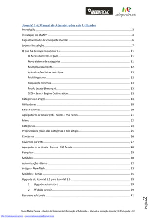 Joomla! 1.6: Manual do Administrador e do Utilizador
                    Introdução ..................................................................................................................................... 3
                    Instalação do XAMPP .................................................................................................................... 4
                    Faça download e descompacte Joomla! ....................................................................................... 6
                    Joomla! Instalação......................................................................................................................... 7
                    O que há de novo no Joomla 1.6 ................................................................................................. 11
                           O Access Control List (ACL) .................................................................................................. 11
                           Novo sistema de categorias ................................................................................................ 11
                           Multiprocessamento ........................................................................................................... 12
                           Actualizações feitas por clique ............................................................................................ 13
                           Multilinguismo .................................................................................................................... 13
                           Requisitos mínimos ............................................................................................................. 13
                           Modo Legacy (herança) ....................................................................................................... 13
                           SEO – Search Engine Optimization ...................................................................................... 13
                    Categorias e artigos ..................................................................................................................... 14
                    Utilizadores ................................................................................................................................. 18
                    Sítios Favoritos ............................................................................................................................ 20
                    Agregadores de sinais web - Fontes - RSS Feeds ........................................................................ 21
                    Menu ........................................................................................................................................... 22
                    Categorias.................................................................................................................................... 24
                    Propriedades gerais das Categorias e dos artigos ....................................................................... 25
                    Contactos .................................................................................................................................... 26
                    Favoritos da Web ........................................................................................................................ 27
                    Agregadores de sinais - Fontes - RSS Feeds ................................................................................ 28
                    Pesquisar ..................................................................................................................................... 29
                    Módulos ...................................................................................................................................... 30
                    Autenticação e Rasto .................................................................................................................. 32
                    Artigos - Newsflash...................................................................................................................... 33
                    Modelos - Temas ......................................................................................................................... 35
                    Upgrade do Joomla! 1.5 para Joomla! 1.6 .................................................................................. 39
                           1.      Upgrade automático ................................................................................................... 39
                           2.      Website de raíz ............................................................................................................ 39
                    Recursos adicionais ..................................................................................................................... 41
                                                                                                                                                                          2
                                                                                                                                                                          Página




                    Nuno Matos Pereira – Gestor de Sistemas de Informação e Multimédia – Manual de iniciação Joomla! 1.6 Português v1.2

http://matospereira.com – nunomatospereira@gmail.com
 