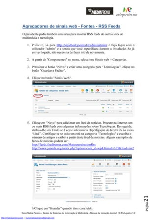 Agregadores de sinais web - Fontes - RSS Feeds
                    O presidente pediu também uma área para mostrar RSS feeds de outros sites de
                    multimédia e tecnologia.

                         1. Primeiro, vá para http://localhost/joomla16/administrator e faça login com o
                            utilizador "admin" e a senha que você especificou durante a instalação. Se já
                            estiver logado, não necessita de fazer isto de novamente.

                         2. A partir de "Componentes" no menu, seleccione Sinais web > Categorias.

                         3. Pressione o botão "Novo" e criar uma categoria para "Tecnologias", clique no
                            botão "Guardar e Fechar".

                         4. Clique no botão "Sinais Web".




                         5. Clique em "Novo" para adicionar um feed de notícias. Procure na Internet um
                            ou mais RSS feeds com algumas informações sobre Tecnologias. De seguida,
                            atribua-lhe um Titulo ao Feed e adicionar a Hiperligação do feed RSS na caixa
                            “Link”. Certifique-se se cada um está na categoria "Tecnologias" e escolha o
                            número de artigos a exibir a partir deste feed de notícias. Alguns exemplos de
                            feeds de notícias podem ser:
                            http://feeds.feedburner.com/MatospereiracomRss
                            http://www.joomla.org/index.php?option=com_jd-wp&Itemid=105&feed=rss2                                         21
                                                                                                                                          Página




                              6.Clique em "Guardar" quando tiver concluído.
                    Nuno Matos Pereira – Gestor de Sistemas de Informação e Multimédia – Manual de iniciação Joomla! 1.6 Português v1.2

http://matospereira.com – nunomatospereira@gmail.com
 