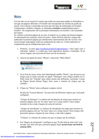 Menu
                    Um site não vai ser acessível a menos que tenha um menu para ajudar os utilizadores a
                    navegar em páginas diferentes. O Joomla! tem incorporado um sistema de gestão de
                    menus. Este sistema é construído em torno dos três tipos de informação em Joomla!-
                    Componentes, módulos e plugins, as chamadas extensões complementares para o
                    Joomla!. Os componentes são as principais informações em Joomla! e são orientados
                    por menus.
                    Se verificar a primeira página do seu site, só poderá ver os artigos de primeira página.
                    As informações de contactos, Sítios favoritos , Sinais Web de notícias e artigos não
                    publicados na primeira página que introduzimos anteriormente não são visíveis. Isso
                    ocorre porque cada página exibe um componente de cada vez. Vamos adicionar os
                    componentes que já configuramos para o site:

                         1. Primeiro, vá para http://localhost/joomla16/administrator e faça login com o
                            utilizador "admin" e a senha que você especificou durante a instalação. Se já
                            estiver logado, não necessita de fazer isto de novamente.

                         2. Através da opção do menu "Menus", seleccione "Main Menu".




                         3. Já na lista de menu existe uma hiperligação padrão "Home", que dá acesso aos
                            artigos que já tenha activado na opção "Destaque" (nos artigos lembra-se!!!).
                            Pode clicar em "Entrada" para editar muitas das definições, incluindo o nome
                            da Página Inicial (Home Page), bem como o número de artigos que são
                            exibidos.

                         4. Clique em "Home" para configurar a página inicial.

                              Na área de "Layout Options", há uma série de diferentes opções que você pode
                              configurar:

                              "Artigos de destaque" é o número de introduções de artigo para mostrar na
                              primeira página com um "ler mais" para ver o artigo inteiro. Estes artigos
                              estender-se-ão a toda a largura da caixa de notícias.

                              "Artigos de introdução" é o número de introduções de artigo para mostrar na
                              primeira página com um "ler mais" para ver o artigo inteiro. Estes artigos irão
                              preencher apenas a largura de uma coluna, e não toda a página.

                              "Colunas" é o número de colunas em que os artigos são de exibição.

                         5. Em "Opções de integração" certifique-se que "Exibir link de sinal web" está
                                                                                                                                          22




                            ativado. Isso fará com que a primeira página fique acessível por um feed de
                            notícias RSS.
                                                                                                                                          Página




                    Nuno Matos Pereira – Gestor de Sistemas de Informação e Multimédia – Manual de iniciação Joomla! 1.6 Português v1.2

http://matospereira.com – nunomatospereira@gmail.com
 