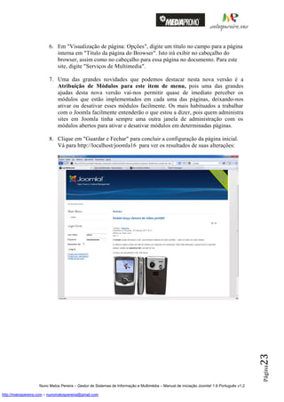 6. Em "Visualização de página: Opções", digite um título no campo para a página
                            interna em "Titulo da página do Browser". Isto irá exibir no cabeçalho do
                            browser, assim como no cabeçalho para essa página no documento. Para este
                            site, digite "Serviços de Multimedia".

                         7. Uma das grandes novidades que podemos destacar nesta nova versão é a
                            Atribuição de Módulos para este item de menu, pois uma das grandes
                            ajudas desta nova versão vai-nos permitir quase de imediato perceber os
                            módulos que estão implementados em cada uma das páginas, deixando-nos
                            ativar ou desativar esses módulos facilmente. Os mais habituados a trabalhar
                            com o Joomla facilmente entenderão o que estou a dizer, pois quem administra
                            sites em Joomla tinha sempre uma outra janela de administração com os
                            módulos abertos para ativar e desativar módulos em determinadas páginas.

                         8. Clique em "Guardar e Fechar" para concluir a configuração da página inicial.
                            Vá para http://localhost/joomla16 para ver os resultados de suas alterações:




                                                                                                                                          23
                                                                                                                                          Página




                    Nuno Matos Pereira – Gestor de Sistemas de Informação e Multimédia – Manual de iniciação Joomla! 1.6 Português v1.2

http://matospereira.com – nunomatospereira@gmail.com
 