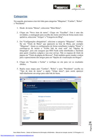 Categorias
                    Em seguida, precisamos criar três links para categorias "Máquinas", "Cartões", “Rolos”
                    e "Presidente".

                         1. Desde do menu "Menus", seleccione "Main Menu".

                         2. Clique em "Novo item de menu”. Clique em "Escolher". Esta é uma das
                            novidades, a catalogação para escolha dos items está feita de forma muito mais
                            apelativa, seleccione "Artigos" e "Categoria em Blog".

                         3. Em "Configurações obrigatórias", selecione a categoria “Máquinas”. Atribua-
                            lhe um "Titule de Menu" que aparecerá na lista de Menu, por exemplo
                            “Máquinas”. Ajuste as configurações de forma semelhante à página "Home" e
                            certifique-se de incluir o “Exibir link de sinal web” em "Opções de
                            Integração", pois este assegura que RSS Feeds serão distribuídos e facilitará
                            para quem visualiza a página e usa esse serviço. Não se esqueça do título da
                            página em "Titulo da página do Browser". Pode também querer mudar a ordem
                            para o aparecimento dos artigos para em "Opções de visualização em blogue".

                         4. Clique em "Guardar e Fechar" e verifique no site para ver os resultados
                            obtidos.

                         5. Repita essas etapas para "Cartões", "Rolos" e para "Presidente" escolha no
                            “Tipo de item de menu” a opção "Artigo único", para assim aparecer
                            individualmente um artigo para cada link de menu.




                                                                                                                                          24
                                                                                                                                          Página




                    Nuno Matos Pereira – Gestor de Sistemas de Informação e Multimédia – Manual de iniciação Joomla! 1.6 Português v1.2

http://matospereira.com – nunomatospereira@gmail.com
 