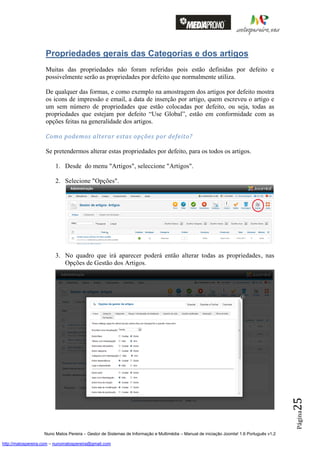 Propriedades gerais das Categorias e dos artigos
                    Muitas das propriedades não foram referidas pois estão definidas por defeito e
                    possivelmente serão as propriedades por defeito que normalmente utiliza.

                    De qualquer das formas, e como exemplo na amostragem dos artigos por defeito mostra
                    os icons de impressão e email, a data de inserção por artigo, quem escreveu o artigo e
                    um sem número de propriedades que estão colocadas por defeito, ou seja, todas as
                    propriedades que estejam por defeito “Use Global”, estão em conformidade com as
                    opções feitas na generalidade dos artigos.

                    Como podemos alterar estas opções por defeito?

                    Se pretendermos alterar estas propriedades por defeito, para os todos os artigos.

                         1. Desde do menu "Artigos", seleccione "Artigos".

                         2. Selecione "Opções".




                         3. No quadro que irá aparecer poderá então alterar todas as propriedades, nas
                            Opções de Gestão dos Artigos.




                                                                                                                                          25
                                                                                                                                          Página




                    Nuno Matos Pereira – Gestor de Sistemas de Informação e Multimédia – Manual de iniciação Joomla! 1.6 Português v1.2

http://matospereira.com – nunomatospereira@gmail.com
 